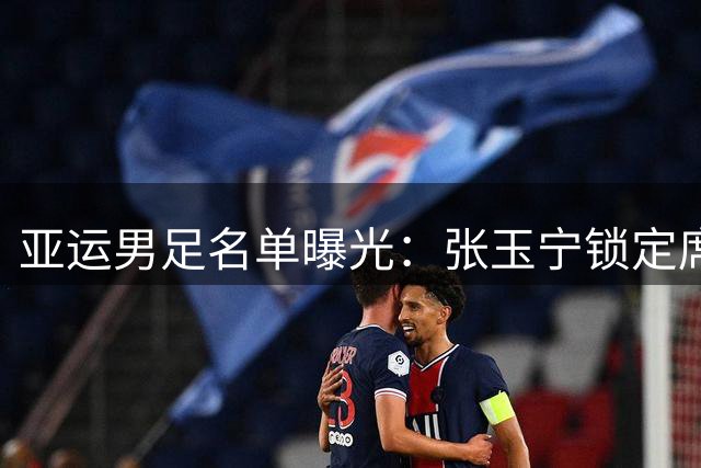 亚运男足名单曝光：张玉宁锁定席位 吴曦或迎国家队回归
