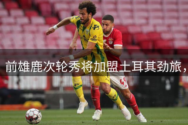 前雄鹿次轮秀将加盟土耳其劲旅，上赛季他在日本联赛表现尚可？