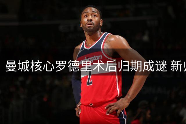 曼城核心罗德里术后归期成谜 新帅马雷斯卡面临中场重组挑战