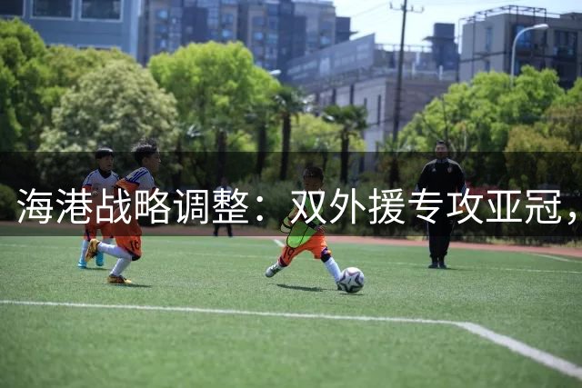 海港战略调整：双外援专攻亚冠，200万租借半年解燃眉之急