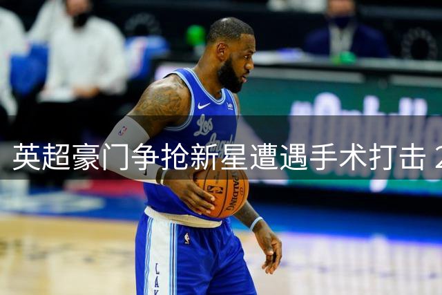 英超豪门争抢新星遭遇手术打击 20岁锋霸恐无缘夏窗转会