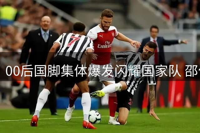 00后国脚集体爆发闪耀国家队 邵佳一执教首秀激活新锐力量