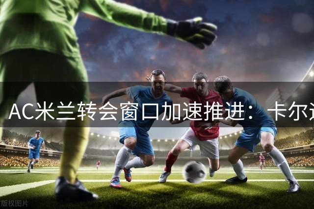 AC米兰转会窗口加速推进：卡尔迪纳莱力促人员清理与引援