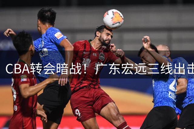 CBA转会暗战！广东宏远三线出击保战力 外援之争遭遇欧洲金元冲击