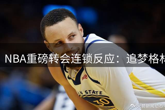 NBA重磅转会连锁反应：追梦格林或追随詹姆斯加盟76人豪华战舰